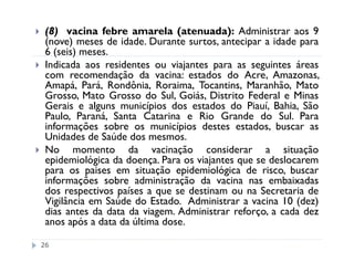 (8) vacina febre amarela (atenuada): Administrar aos 9
 (nove) meses de idade. Durante surtos, antecipar a idade para
 6 (seis) meses.
 Indicada aos residentes ou viajantes para as seguintes áreas
 com recomendação da vacina: estados do Acre, Amazonas,
 Amapá, Pará, Rondônia, Roraima, Tocantins, Maranhão, Mato
 Grosso, Mato Grosso do Sul, Goiás, Distrito Federal e Minas
 Gerais e alguns municípios dos estados do Piauí, Bahia, São
 Paulo, Paraná, Santa Catarina e Rio Grande do Sul. Para
 informações sobre os municípios destes estados, buscar as
 Unidades de Saúde dos mesmos.
 No momento da vacinação considerar a situação
 epidemiológica da doença. Para os viajantes que se deslocarem
 para os paises em situação epidemiológica de risco, buscar
 informações sobre administração da vacina nas embaixadas
 dos respectivos países a que se destinam ou na Secretaria de
 Vigilância em Saúde do Estado. Administrar a vacina 10 (dez)
 dias antes da data da viagem. Administrar reforço, a cada dez
 anos após a data da última dose.

26
 