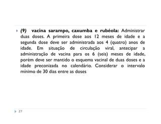 (9) vacina sarampo, caxumba e rubéola: Administrar
 duas doses. A primeira dose aos 12 meses de idade e a
 segunda dose deve ser administrada aos 4 (quatro) anos de
 idade. Em situação de circulação viral, antecipar a
 administração de vacina para os 6 (seis) meses de idade,
 porém deve ser mantido o esquema vacinal de duas doses e a
 idade preconizada no calendário. Considerar o intervalo
 mínimo de 30 dias entre as doses




27
 