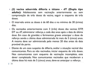 (2) vacina adsorvida difteria e tétano - dT (Dupla tipo
 adulto): Adolescente sem vacinação anteriormente ou sem
 comprovação de três doses da vacina, seguir o esquema de três
 doses.
 O intervalo entre as doses é de 60 dias e no mínimo de 30 (trinta)
 dias.
 Os vacinados anteriormente com 3 (três) doses das vacinas DTP,
 DT ou dT, administrar reforço, a cada dez anos após a data da última
 dose. Em caso de gravidez e ferimentos graves antecipar a dose de
 reforço sendo a última dose administrada há mais de 5 (cinco) anos.
 A mesma deve ser administrada pelo menos 20 dias antes da data
 provável do parto.
 Diante de um caso suspeito de difteria, avaliar a situação vacinal dos
 comunicantes. Para os não vacinados, iniciar esquema de três doses.
 Nos comunicantes com esquema de vacinação incompleto, este
 dever completado. Nos comunicantes vacinados que receberam a
 última dose há mais de 5 (cinco) anos, deve-se antecipar o reforço.
30
 