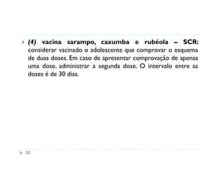 (4) vacina sarampo, caxumba e rubéola – SCR:
 considerar vacinado o adolescente que comprovar o esquema
 de duas doses. Em caso de apresentar comprovação de apenas
 uma dose, administrar a segunda dose. O intervalo entre as
 doses é de 30 dias.




32
 
