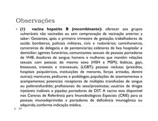 Observações
 (1)     vacina hepatite B (recombinante): oferecer aos grupos
 vulneráveis não vacinados ou sem comprovação de vacinação anterior, a
 saber: Gestantes, após o primeiro trimestre de gestação; trabalhadores da
 saúde; bombeiros, policiais militares, civis e rodoviários; caminhoneiros,
 carcereiros de delegacia e de penitenciarias; coletores de lixo hospitalar e
 domiciliar; agentes funerários, comunicantes sexuais de pessoas portadoras
 de VHB; doadores de sangue; homens e mulheres que mantêm relações
 sexuais com pessoas do mesmo sexo (HSH e MSM); lésbicas, gays,
 bissexuais, travestis e transexuais, (LGBT); pessoas reclusas (presídios,
 hospitais psiquiátricos, instituições de menores, forças armadas, dentre
 outras); manicures, pedicures e podólogos; populações de assentamentos e
 acampamentos; potenciais receptores de múltiplas transfusões de sangue
 ou politransfundido; profissionais do sexo/prostitutas; usuários de drogas
 injetáveis inaláveis e pipadas; portadores de DST. A vacina esta disponível
 nos Centros de Referência para Imunobiológicos Especiais (CRIE) para as
 pessoas imunodeprimidas e portadores de deficiência imunogênica ou
 adquirida, conforme indicação médica.
34
 