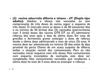 (2) vacina adsorvida difteria e tétano - dT (Dupla tipo
 adulto): Adultos e idosos não vacinados ou sem
 comprovação de três doses da vacina, seguir o esquema de
 três doses. O intervalo entre as doses é de 60 (sessenta) dias
 e no mínimo de 30 (trinta) dias. Os vacinados anteriormente
 com 3 (três) doses das vacinas DTP, DT ou dT, administrar
 reforço, dez anos após a data da última dose. Em caso de
 gravidez e ferimentos graves antecipar a dose de reforço
 sendo a última dose administrada a mais de cinco (5) anos. A
 mesma deve ser administrada no mínimo 20 dias antes da data
 provável do parto. Diante de um acaso suspeito de difteria,
 avaliar a situação vacinal dos comunicantes. Para os não
 vacinados, iniciar esquema com três doses. Nos comunicantes
 com esquema incompleto de vacinação, este deve ser
 completado. Nos comunicantes vacinados que receberam a
 última dose há mais de 5 anos, deve-se antecipar o reforço.

35
 