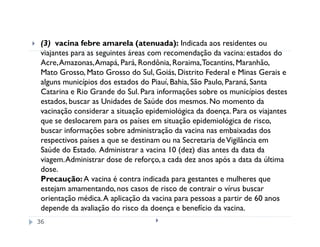 (3) vacina febre amarela (atenuada): Indicada aos residentes ou
 viajantes para as seguintes áreas com recomendação da vacina: estados do
 Acre, Amazonas, Amapá, Pará, Rondônia, Roraima, Tocantins, Maranhão,
 Mato Grosso, Mato Grosso do Sul, Goiás, Distrito Federal e Minas Gerais e
 alguns municípios dos estados do Piauí, Bahia, São Paulo, Paraná, Santa
 Catarina e Rio Grande do Sul. Para informações sobre os municípios destes
 estados, buscar as Unidades de Saúde dos mesmos. No momento da
 vacinação considerar a situação epidemiológica da doença. Para os viajantes
 que se deslocarem para os países em situação epidemiológica de risco,
 buscar informações sobre administração da vacina nas embaixadas dos
 respectivos países a que se destinam ou na Secretaria de Vigilância em
 Saúde do Estado. Administrar a vacina 10 (dez) dias antes da data da
 viagem. Administrar dose de reforço, a cada dez anos após a data da última
 dose.
 Precaução: A vacina é contra indicada para gestantes e mulheres que
 estejam amamentando, nos casos de risco de contrair o vírus buscar
 orientação médica. A aplicação da vacina para pessoas a partir de 60 anos
 depende da avaliação do risco da doença e benefício da vacina.
36
 
