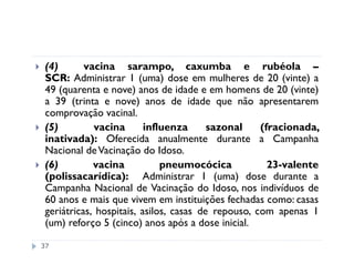 (4)       vacina sarampo, caxumba e rubéola –
 SCR: Administrar 1 (uma) dose em mulheres de 20 (vinte) a
 49 (quarenta e nove) anos de idade e em homens de 20 (vinte)
 a 39 (trinta e nove) anos de idade que não apresentarem
 comprovação vacinal.
 (5)         vacina       influenza      sazonal    (fracionada,
 inativada): Oferecida anualmente durante a Campanha
 Nacional de Vacinação do Idoso.
 (6)         vacina           pneumocócica            23-valente
 (polissacarídica): Administrar 1 (uma) dose durante a
 Campanha Nacional de Vacinação do Idoso, nos indivíduos de
 60 anos e mais que vivem em instituições fechadas como: casas
 geriátricas, hospitais, asilos, casas de repouso, com apenas 1
 (um) reforço 5 (cinco) anos após a dose inicial.

37
 