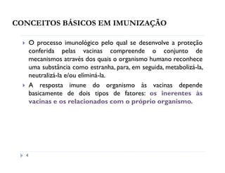 CONCEITOS BÁSICOS EM IMUNIZAÇÃO

      O processo imunológico pelo qual se desenvolve a proteção
      conferida pelas vacinas compreende o conjunto de
      mecanismos através dos quais o organismo humano reconhece
      uma substância como estranha, para, em seguida, metabolizá-la,
      neutralizá-la e/ou eliminá-la.
      A resposta imune do organismo às vacinas depende
      basicamente de dois tipos de fatores: os inerentes às
      vacinas e os relacionados com o próprio organismo.




  4
 