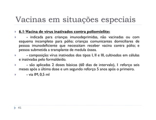 Vacinas em situações especiais
6.1-Vacina de vírus inativados contra poliomielite:
     - indicada para crianças imunodeprimidas, não vacinadas ou com
esquema incompleto para pólio; crianças comunicantes domiciliares de
pessoa imunodeficiente que necessitam receber vacina contra pólio; e
pessoa submetida a transplante de medula óssea.
     - composição: vírus inativados dos tipos I, II e III, cultivados em células
e inativadas pelo formaldeído.
     - são aplicadas 2 doses básicas (60 dias de intervalo), 1 reforço seis
meses após a última dose e um segundo reforço 5 anos após o primeiro.
     - via IM, 0,5 ml




41
 