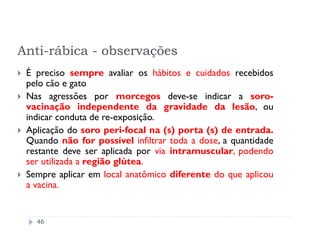 Anti-rábica - observações
 É preciso sempre avaliar os hábitos e cuidados recebidos
 pelo cão e gato
 Nas agressões por morcegos deve-se indicar a soro-
 vacinação independente da gravidade da lesão, ou
 indicar conduta de re-exposição.
 Aplicação do soro peri-focal na (s) porta (s) de entrada.
 Quando não for possível infiltrar toda a dose, a quantidade
 restante deve ser aplicada por via intramuscular, podendo
 ser utilizada a região glútea.
 Sempre aplicar em local anatômico diferente do que aplicou
 a vacina.


   46
 