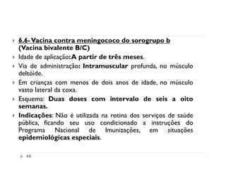 6.6- Vacina contra meningococo do sorogrupo b
(Vacina bivalente B/C)
Idade de aplicação:A partir de três meses.
Via de administração: Intramuscular profunda, no músculo
deltóide.
Em crianças com menos de dois anos de idade, no músculo
vasto lateral da coxa.
Esquema: Duas doses com intervalo de seis a oito
semanas.
Indicações: Não é utilizada na rotina dos serviços de saúde
pública, ficando seu uso condicionado a instruções do
Programa Nacional de Imunizações, em situações
epidemiológicas especiais.

  48
 