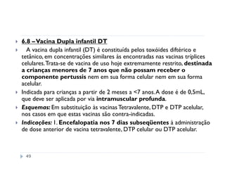 6.8 – Vacina Dupla infantil DT
  A vacina dupla infantil (DT) é constituída pelos toxóides diftérico e
tetânico, em concentrações similares às encontradas nas vacinas tríplices
celulares. Trata-se de vacina de uso hoje extremamente restrito, destinada
a crianças menores de 7 anos que não possam receber o
componente pertussis nem em sua forma celular nem em sua forma
acelular.
Indicada para crianças a partir de 2 meses a <7 anos. A dose é de 0,5mL,
que deve ser aplicada por via intramuscular profunda.
Esquemas: Em substituição às vacinas Tetravalente, DTP e DTP acelular,
nos casos em que estas vacinas são contra-indicadas.
Indicações: 1. Encefalopatia nos 7 dias subseqüentes à administração
de dose anterior de vacina tetravalente, DTP celular ou DTP acelular.



 49
 