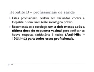 Hepatite B – profissionais de saúde
 Estes profissionais podem ser vacinados contra a
 Hepatite B sem fazer teste sorológico prévio.
 Recomenda-se a sorologia um a dois meses após a
 última dose do esquema vacinal, para verificar se
 houve resposta satisfatória à vacina (Anti-HBs >
 10UI/mL) para todos esses profissionais.




51
 