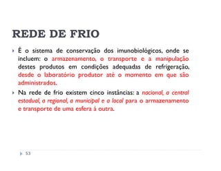 REDE DE FRIO
É o sistema de conservação dos imunobiológicos, onde se
incluem: o armazenamento, o transporte e a manipulação
destes produtos em condições adequadas de refrigeração,
desde o laboratório produtor até o momento em que são
administrados.
Na rede de frio existem cinco instâncias: a nacional, a central
estadual, a regional, a municipal e a local para o armazenamento
e transporte de uma esfera à outra.




  53
 