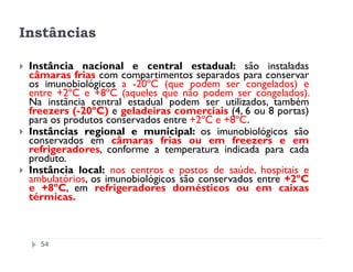 Instâncias

 Instância nacional e central estadual: são instaladas
 câmaras frias com compartimentos separados para conservar
 os imunobiológicos a -20ºC (que podem ser congelados) e
 entre +2ºC e +8ºC (aqueles que não podem ser congelados).
 Na instância central estadual podem ser utilizados, também
 freezers (-20ºC) e geladeiras comerciais (4, 6 ou 8 portas)
 para os produtos conservados entre +2ºC e +8ºC.
 Instâncias regional e municipal: os imunobiológicos são
 conservados em câmaras frias ou em freezers e em
 refrigeradores, conforme a temperatura indicada para cada
 produto.
 Instância local: nos centros e postos de saúde, hospitais e
 ambulatórios, os imunobiológicos são conservados entre +2ºC
 e +8ºC, em refrigeradores domésticos ou em caixas
 térmicas.



   54
 