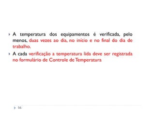A temperatura dos equipamentos é verificada, pelo
menos, duas vezes ao dia, no início e no final do dia de
trabalho.
A cada verificação a temperatura lida deve ser registrada
no formulário de Controle de Temperatura




  56
 