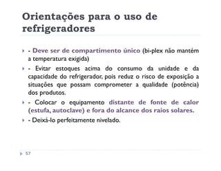 Orientações para o uso de
refrigeradores

 - Deve ser de compartimento único (bi-plex não mantém
 a temperatura exigida)
 - Evitar estoques acima do consumo da unidade e da
 capacidade do refrigerador, pois reduz o risco de exposição a
 situações que possam comprometer a qualidade (potência)
 dos produtos.
 - Colocar o equipamento distante de fonte de calor
 (estufa, autoclave) e fora do alcance dos raios solares.
 - Deixá-lo perfeitamente nivelado.



57
 