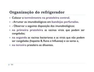 Organização do refrigerador
 Colocar o termômetro na prateleira central.
 - Arrumar os imunobiológicos em bandejas perfuradas.
 - Observar a seguinte disposição dos imunobiológicos:
 na primeira prateleira as vacinas virais que podem ser
 congeladas;
 na segunda as vacinas bacterianas e as virais que não podem
 ser congeladas (hepatite B, Raiva e Influenza) e os soros e,
 na terceira prateleira os diluentes.




59
 