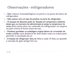 Observações -refrigeradores
- Não colocar imunobiológicos na porta e na parte de baixo do
refrigerador.
- Não colocar nem um tipo de produto na porta do refrigerador.
- O estoque de diluentes pode ser deixado em temperatura ambiente
desde que, no momento da administração já esteja na temperatura da
vacina. Para tanto, deve ser colocado no refrigerador na véspera
ou pelo menos 6 horas antes do uso.
- Produtos guardados na embalagem original devem ser arrumados de
modo a manter uma distância de dois dedos entre as caixas para
permitir a circulação do ar.
- A limpeza do refrigerador deve ser feita a cada 15 dias, ou quando
a camada de gelo atingir 0,5 cm.




  61
 