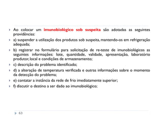 Ao colocar um imunobiológico sob suspeita são adotadas as seguintes
providências:
a) suspender a utilização dos produtos sob suspeita, mantendo-os em refrigeração
adequada;
b) registrar no formulário para solicitação de re-teste de imunobiológicos as
seguintes informações: lote, quantidade, validade, apresentação, laboratório
produtor, local e condições de armazenamento;
c) descrição do problema identificado;
d) a alteração de temperatura verificada e outras informações sobre o momento
da detecção do problema;
e) contatar a instância da rede de frio imediatamente superior;
f) discutir o destino a ser dado ao imunobiológico;




   63
 