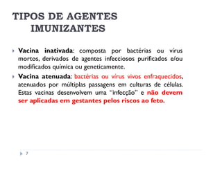 TIPOS DE AGENTES
   IMUNIZANTES

Vacina inativada: composta por bactérias ou vírus
mortos, derivados de agentes infecciosos purificados e/ou
modificados química ou geneticamente.
Vacina atenuada: bactérias ou vírus vivos enfraquecidos,
atenuados por múltiplas passagens em culturas de células.
Estas vacinas desenvolvem uma “infecção” e não devem
ser aplicadas em gestantes pelos riscos ao feto.




  7
 