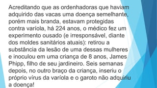 Acreditando que as ordenhadoras que haviam
adquirido das vacas uma doença semelhante,
porém mais branda, estavam protegidas
contra varíola, há 224 anos, o médico fez um
experimento ousado (e irresponsável, diante
dos moldes sanitários atuais): retirou a
substância da lesão de uma dessas mulheres
e inoculou em uma criança de 8 anos, James
Phipp, filho de seu jardineiro. Seis semanas
depois, no outro braço da criança, inseriu o
próprio vírus da varíola e o garoto não adquiriu
a doença!
 
