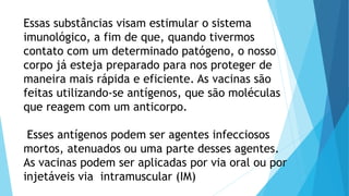 Essas substâncias visam estimular o sistema
imunológico, a fim de que, quando tivermos
contato com um determinado patógeno, o nosso
corpo já esteja preparado para nos proteger de
maneira mais rápida e eficiente. As vacinas são
feitas utilizando-se antígenos, que são moléculas
que reagem com um anticorpo.
Esses antígenos podem ser agentes infecciosos
mortos, atenuados ou uma parte desses agentes.
As vacinas podem ser aplicadas por via oral ou por
injetáveis via intramuscular (IM)
 