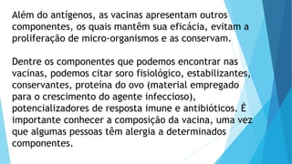Além do antígenos, as vacinas apresentam outros
componentes, os quais mantêm sua eficácia, evitam a
proliferação de micro-organismos e as conservam.
Dentre os componentes que podemos encontrar nas
vacinas, podemos citar soro fisiológico, estabilizantes,
conservantes, proteína do ovo (material empregado
para o crescimento do agente infeccioso),
potencializadores de resposta imune e antibióticos. É
importante conhecer a composição da vacina, uma vez
que algumas pessoas têm alergia a determinados
componentes.
 
