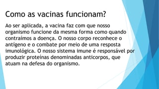 Como as vacinas funcionam?
Ao ser aplicada, a vacina faz com que nosso
organismo funcione da mesma forma como quando
contraímos a doença. O nosso corpo reconhece o
antígeno e o combate por meio de uma resposta
imunológica. O nosso sistema imune é responsável por
produzir proteínas denominadas anticorpos, que
atuam na defesa do organismo.
 