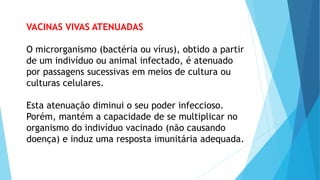 VACINAS VIVAS ATENUADAS
O microrganismo (bactéria ou vírus), obtido a partir
de um indivíduo ou animal infectado, é atenuado
por passagens sucessivas em meios de cultura ou
culturas celulares.
Esta atenuação diminui o seu poder infeccioso.
Porém, mantém a capacidade de se multiplicar no
organismo do indivíduo vacinado (não causando
doença) e induz uma resposta imunitária adequada.
 