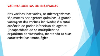 VACINAS MORTAS OU INATIVADAS
Nas vacinas inativadas, os microrganismos
são mortos por agentes químicos. A grande
vantagem das vacinas inativadas é a total
ausência de poder infeccioso do agente
(incapacidade de se multiplicar no
organismo do vacinado), mantendo as suas
características imunológica.
 