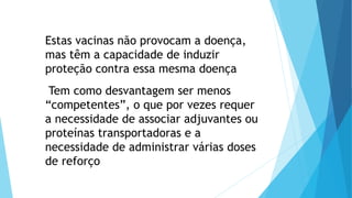 Estas vacinas não provocam a doença,
mas têm a capacidade de induzir
proteção contra essa mesma doença
Tem como desvantagem ser menos
“competentes”, o que por vezes requer
a necessidade de associar adjuvantes ou
proteínas transportadoras e a
necessidade de administrar várias doses
de reforço
 