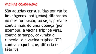 VACINAS COMBINADAS
São aquelas constituídas por vários
imunógenos (antígenos) diferentes
no mesmo frasco, ou seja, previne
contra mais de uma doença (por
exemplo, a vacina tríplice viral,
contra sarampo, caxumba e
rubéola, e a vacina tríplice DTP
contra coqueluche, difteria e
tétano)
 