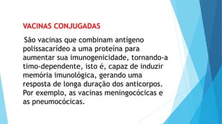 VACINAS CONJUGADAS
São vacinas que combinam antígeno
polissacarídeo a uma proteína para
aumentar sua imunogenicidade, tornando-a
timo-dependente, isto é, capaz de induzir
memória imunológica, gerando uma
resposta de longa duração dos anticorpos.
Por exemplo, as vacinas meningocócicas e
as pneumocócicas.
 