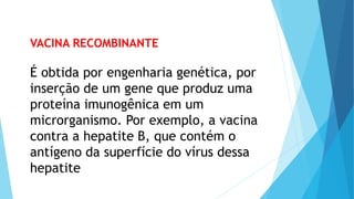 VACINA RECOMBINANTE
É obtida por engenharia genética, por
inserção de um gene que produz uma
proteína imunogênica em um
microrganismo. Por exemplo, a vacina
contra a hepatite B, que contém o
antígeno da superfície do vírus dessa
hepatite
 