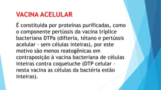 VACINA ACELULAR
É constituída por proteínas purificadas, como
o componente pertússis da vacina tríplice
bacteriana DTPa (difteria, tétano e pertússis
acelular - sem células inteiras), por este
motivo são menos reatogênicas em
contraposição à vacina bacteriana de células
inteiras contra coqueluche (DTP celular –
nesta vacina as células da bactéria estão
inteiras).
 