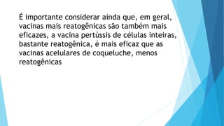 É importante considerar ainda que, em geral,
vacinas mais reatogênicas são também mais
eficazes, a vacina pertússis de células inteiras,
bastante reatogênica, é mais eficaz que as
vacinas acelulares de coqueluche, menos
reatogênicas
 