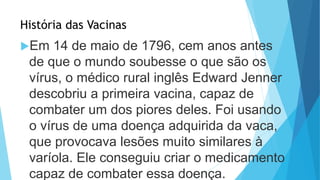 História das Vacinas
Em 14 de maio de 1796, cem anos antes
de que o mundo soubesse o que são os
vírus, o médico rural inglês Edward Jenner
descobriu a primeira vacina, capaz de
combater um dos piores deles. Foi usando
o vírus de uma doença adquirida da vaca,
que provocava lesões muito similares à
varíola. Ele conseguiu criar o medicamento
capaz de combater essa doença.
 