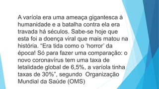 A varíola era uma ameaça gigantesca à
humanidade e a batalha contra ela era
travada há séculos. Sabe-se hoje que
esta foi a doença viral que mais matou na
história. “Era tida como o ‘horror’ da
época! Só para fazer uma comparação: o
novo coronavírus tem uma taxa de
letalidade global de 6,5%, a varíola tinha
taxas de 30%”, segundo Organização
Mundial da Saúde (OMS)
 