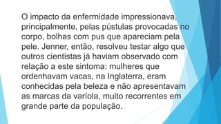 O impacto da enfermidade impressionava,
principalmente, pelas pústulas provocadas no
corpo, bolhas com pus que apareciam pela
pele. Jenner, então, resolveu testar algo que
outros cientistas já haviam observado com
relação a este sintoma: mulheres que
ordenhavam vacas, na Inglaterra, eram
conhecidas pela beleza e não apresentavam
as marcas da varíola, muito recorrentes em
grande parte da população.
 