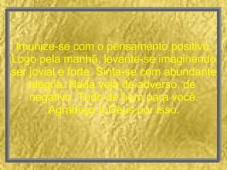 Imunize-se com o pensamento positivo. Logo pela manhã, levante-se imaginando ser jovial e forte. Sinta-se com abundante alegria. Nada veja de adverso, de  negativo. Tudo de bom para você. Agradeça a Deus por isso. 
