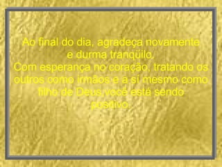 Ao final do dia, agradeça novamente e durma tranqüilo. Com esperança no coração, tratando os outros como irmãos e a sí mesmo como filho de Deus,você está sendo positivo. 