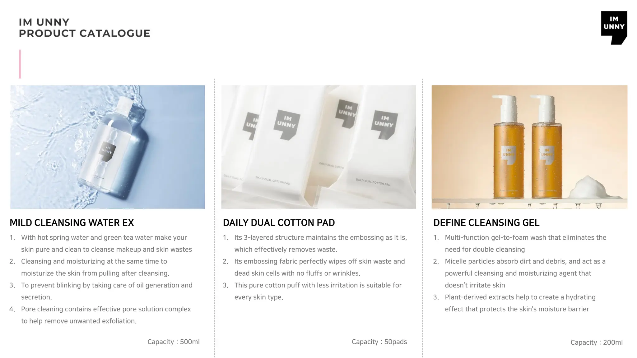 1. With hot spring water and green tea water make your
skin pure and clean to cleanse makeup and skin wastes
2. Cleansing and moisturizing at the same time to
moisturize the skin from pulling after cleansing.
3. To prevent blinking by taking care of oil generation and
secretion.
4. Pore cleaning contains effective pore solution complex
to help remove unwanted exfoliation.
MILD CLEANSING WATER EX
Capacity : 500ml
1. Its 3-layered structure maintains the embossing as it is,
which effectively removes waste.
2. Its embossing fabric perfectly wipes off skin waste and
dead skin cells with no fluffs or wrinkles.
3. This pure cotton puff with less irritation is suitable for
every skin type.
DAILY DUAL COTTON PAD
Capacity : 50pads
1. Multi-function gel-to-foam wash that eliminates the
need for double cleansing
2. Micelle particles absorb dirt and debris, and act as a
powerful cleansing and moisturizing agent that
doesn’t irritate skin
3. Plant-derived extracts help to create a hydrating
effect that protects the skin’s moisture barrier
DEFINE CLEANSING GEL
Capacity : 200ml
 