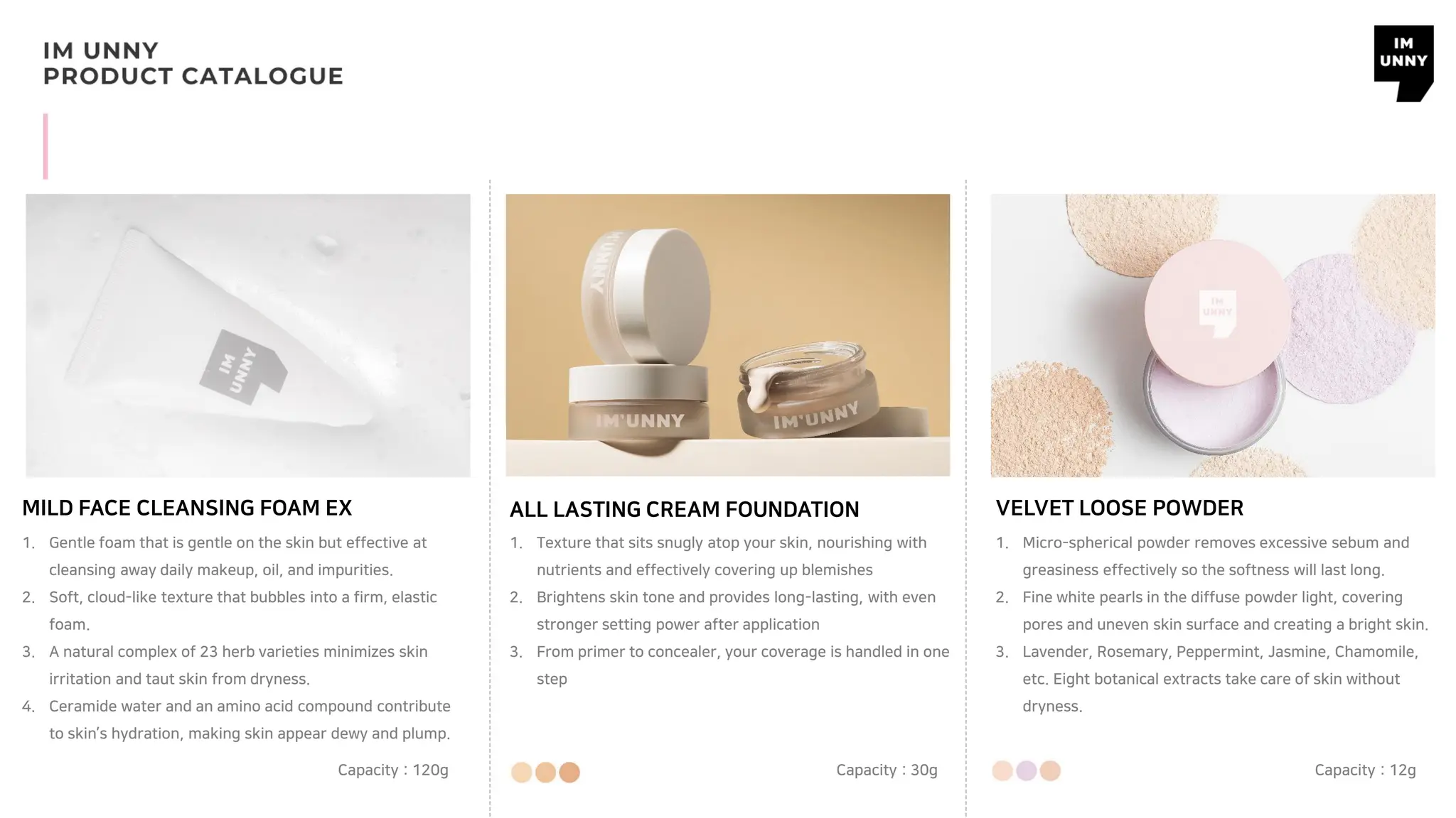 MILD FACE CLEANSING FOAM EX
Capacity : 120g
ALL LASTING CREAM FOUNDATION
Capacity : 30g
VELVET LOOSE POWDER
Capacity : 12g
1. Gentle foam that is gentle on the skin but effective at
cleansing away daily makeup, oil, and impurities.
2. Soft, cloud-like texture that bubbles into a firm, elastic
foam.
3. A natural complex of 23 herb varieties minimizes skin
irritation and taut skin from dryness.
4. Ceramide water and an amino acid compound contribute
to skin’s hydration, making skin appear dewy and plump.
1. Texture that sits snugly atop your skin, nourishing with
nutrients and effectively covering up blemishes
2. Brightens skin tone and provides long-lasting, with even
stronger setting power after application
3. From primer to concealer, your coverage is handled in one
step
1. Micro-spherical powder removes excessive sebum and
greasiness effectively so the softness will last long.
2. Fine white pearls in the diffuse powder light, covering
pores and uneven skin surface and creating a bright skin.
3. Lavender, Rosemary, Peppermint, Jasmine, Chamomile,
etc. Eight botanical extracts take care of skin without
dryness.
 