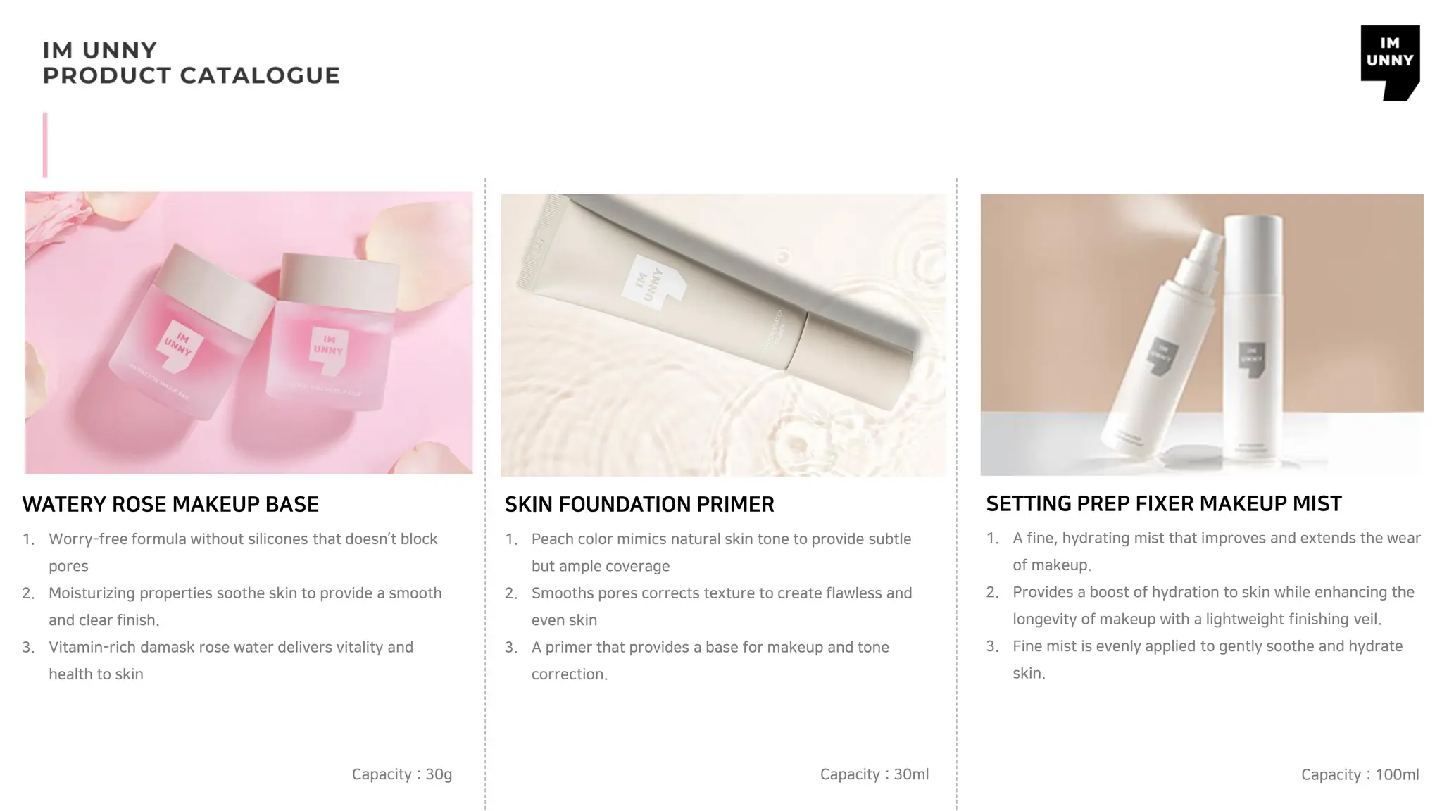 WATERY ROSE MAKEUP BASE SKIN FOUNDATION PRIMER
1. Worry-free formula without silicones that doesn’t block
pores
2. Moisturizing properties soothe skin to provide a smooth
and clear finish.
3. Vitamin-rich damask rose water delivers vitality and
health to skin
Capacity : 30g
1. Peach color mimics natural skin tone to provide subtle
but ample coverage
2. Smooths pores corrects texture to create flawless and
even skin
3. A primer that provides a base for makeup and tone
correction.
Capacity : 30ml
SETTING PREP FIXER MAKEUP MIST
Capacity : 100ml
1. A fine, hydrating mist that improves and extends the wear
of makeup.
2. Provides a boost of hydration to skin while enhancing the
longevity of makeup with a lightweight finishing veil.
3. Fine mist is evenly applied to gently soothe and hydrate
skin.
 