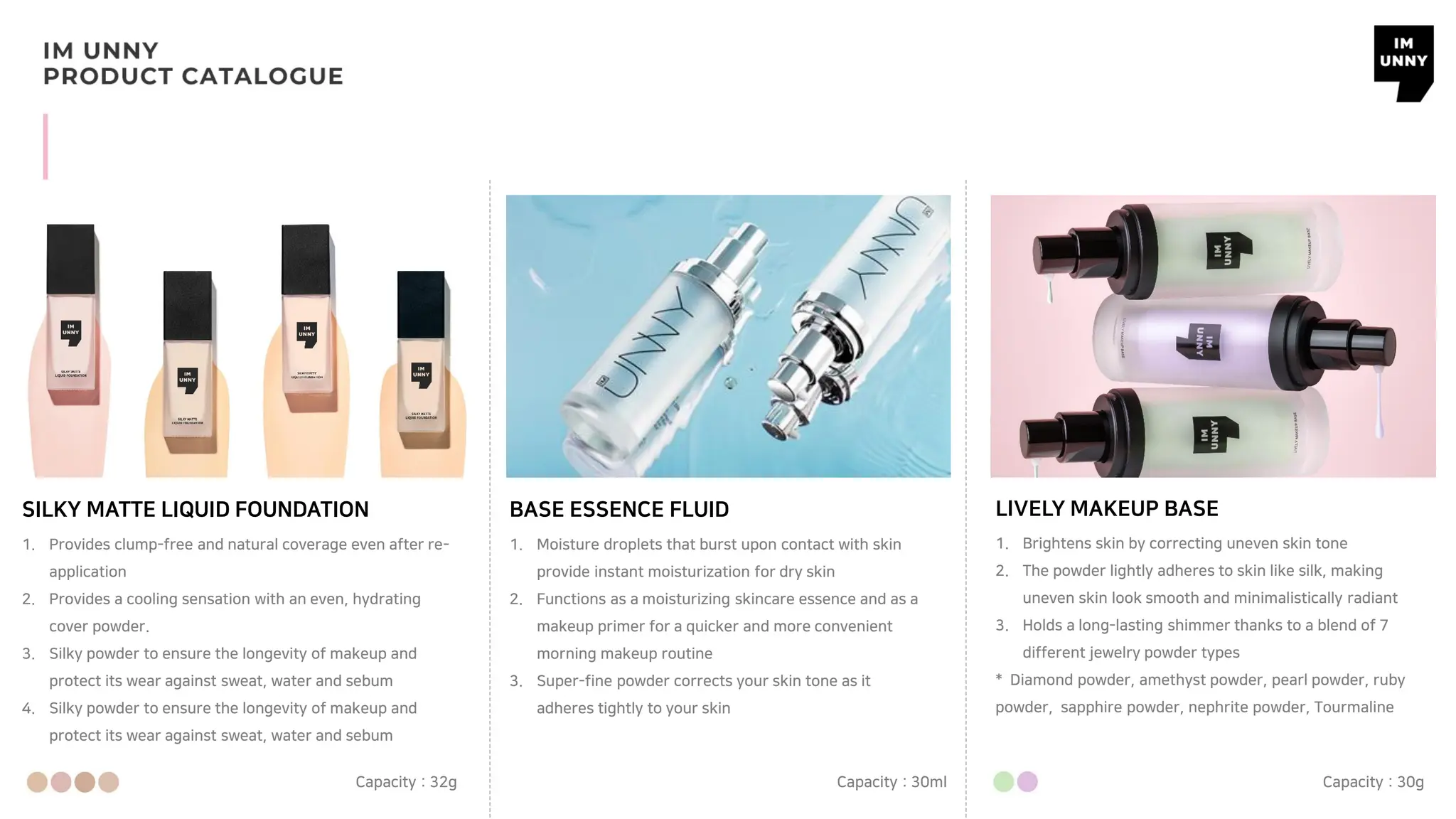 SILKY MATTE LIQUID FOUNDATION BASE ESSENCE FLUID
1. Provides clump-free and natural coverage even after re-
application
2. Provides a cooling sensation with an even, hydrating
cover powder.
3. Silky powder to ensure the longevity of makeup and
protect its wear against sweat, water and sebum
4. Silky powder to ensure the longevity of makeup and
protect its wear against sweat, water and sebum
Capacity : 32g
1. Moisture droplets that burst upon contact with skin
provide instant moisturization for dry skin
2. Functions as a moisturizing skincare essence and as a
makeup primer for a quicker and more convenient
morning makeup routine
3. Super-fine powder corrects your skin tone as it
adheres tightly to your skin
Capacity : 30ml
LIVELY MAKEUP BASE
1. Brightens skin by correcting uneven skin tone
2. The powder lightly adheres to skin like silk, making
uneven skin look smooth and minimalistically radiant
3. Holds a long-lasting shimmer thanks to a blend of 7
different jewelry powder types
* Diamond powder, amethyst powder, pearl powder, ruby
powder, sapphire powder, nephrite powder, Tourmaline
Capacity : 30g
 