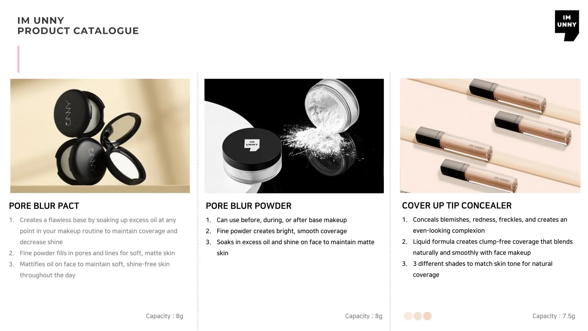 PORE BLUR PACT PORE BLUR POWDER
1. Creates a flawless base by soaking up excess oil at any
point in your makeup routine to maintain coverage and
decrease shine
2. Fine powder fills in pores and lines for soft, matte skin
3. Mattifies oil on face to maintain soft, shine-free skin
throughout the day
Capacity : 8g
1. Can use before, during, or after base makeup
2. Fine powder creates bright, smooth coverage
3. Soaks in excess oil and shine on face to maintain matte
skin
Capacity : 8g
COVER UP TIP CONCEALER
1. Conceals blemishes, redness, freckles, and creates an
even-looking complexion
2. Liquid formula creates clump-free coverage that blends
naturally and smoothly with face makeup
3. 3 different shades to match skin tone for natural
coverage
Capacity : 7.5g
 