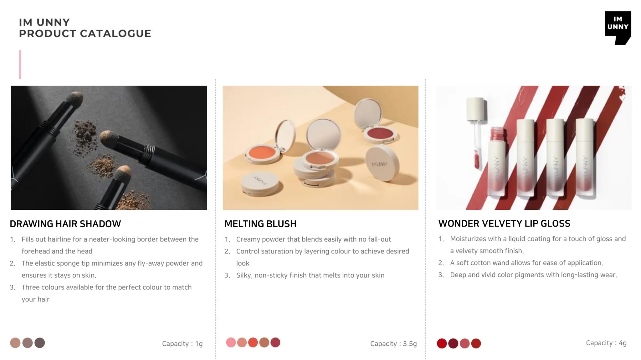 DRAWING HAIR SHADOW MELTING BLUSH
1. Fills out hairline for a neater-looking border between the
forehead and the head
2. The elastic sponge tip minimizes any fly-away powder and
ensures it stays on skin.
3. Three colours available for the perfect colour to match
your hair
Capacity : 1g
1. Creamy powder that blends easily with no fall-out
2. Control saturation by layering colour to achieve desired
look
3. Silky, non-sticky finish that melts into your skin
Capacity : 3.5g
WONDER VELVETY LIP GLOSS
1. Moisturizes with a liquid coating for a touch of gloss and
a velvety smooth finish.
2. A soft cotton wand allows for ease of application.
3. Deep and vivid color pigments with long-lasting wear.
Capacity : 4g
 