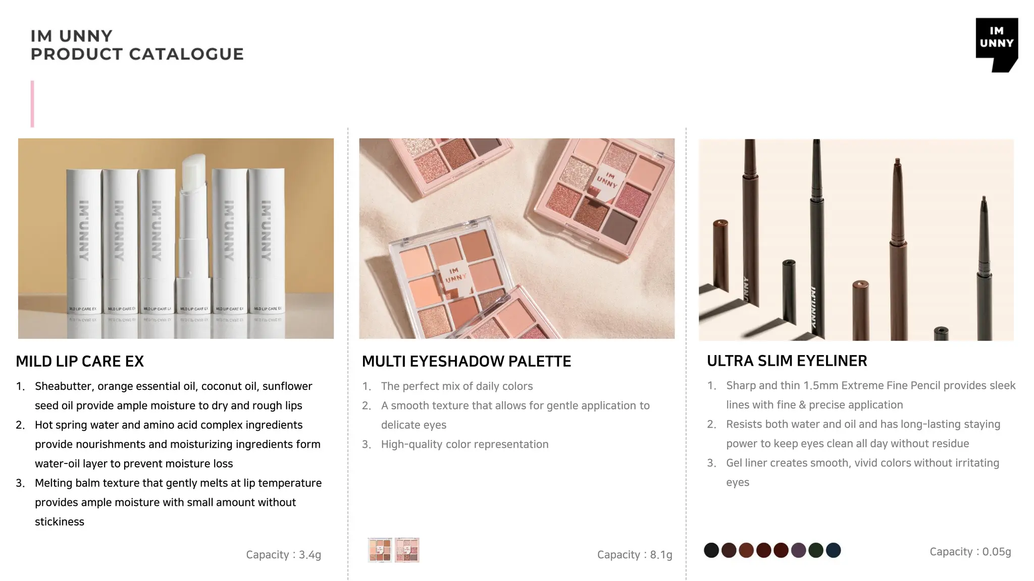 MILD LIP CARE EX MULTI EYESHADOW PALETTE
1. Sheabutter, orange essential oil, coconut oil, sunflower
seed oil provide ample moisture to dry and rough lips
2. Hot spring water and amino acid complex ingredients
provide nourishments and moisturizing ingredients form
water-oil layer to prevent moisture loss
3. Melting balm texture that gently melts at lip temperature
provides ample moisture with small amount without
stickiness
Capacity : 3.4g
1. The perfect mix of daily colors
2. A smooth texture that allows for gentle application to
delicate eyes
3. High-quality color representation
Capacity : 8.1g
ULTRA SLIM EYELINER
1. Sharp and thin 1.5mm Extreme Fine Pencil provides sleek
lines with fine & precise application
2. Resists both water and oil and has long-lasting staying
power to keep eyes clean all day without residue
3. Gel liner creates smooth, vivid colors without irritating
eyes
Capacity : 0.05g
 