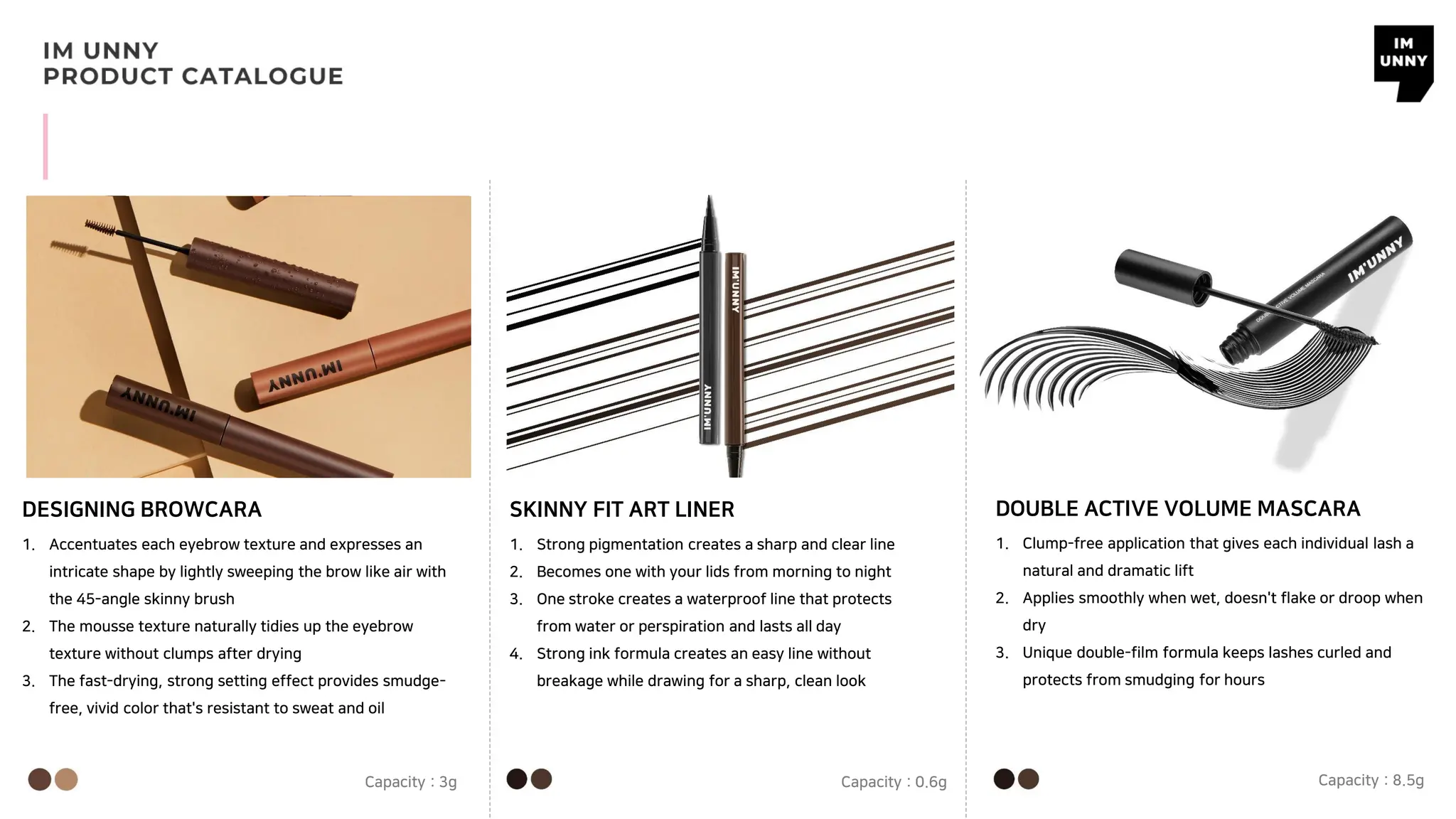 DESIGNING BROWCARA SKINNY FIT ART LINER
1. Accentuates each eyebrow texture and expresses an
intricate shape by lightly sweeping the brow like air with
the 45-angle skinny brush
2. The mousse texture naturally tidies up the eyebrow
texture without clumps after drying
3. The fast-drying, strong setting effect provides smudge-
free, vivid color that's resistant to sweat and oil
Capacity : 3g
1. Strong pigmentation creates a sharp and clear line
2. Becomes one with your lids from morning to night
3. One stroke creates a waterproof line that protects
from water or perspiration and lasts all day
4. Strong ink formula creates an easy line without
breakage while drawing for a sharp, clean look
Capacity : 0.6g
DOUBLE ACTIVE VOLUME MASCARA
1. Clump-free application that gives each individual lash a
natural and dramatic lift
2. Applies smoothly when wet, doesn't flake or droop when
dry
3. Unique double-film formula keeps lashes curled and
protects from smudging for hours
Capacity : 8.5g
 