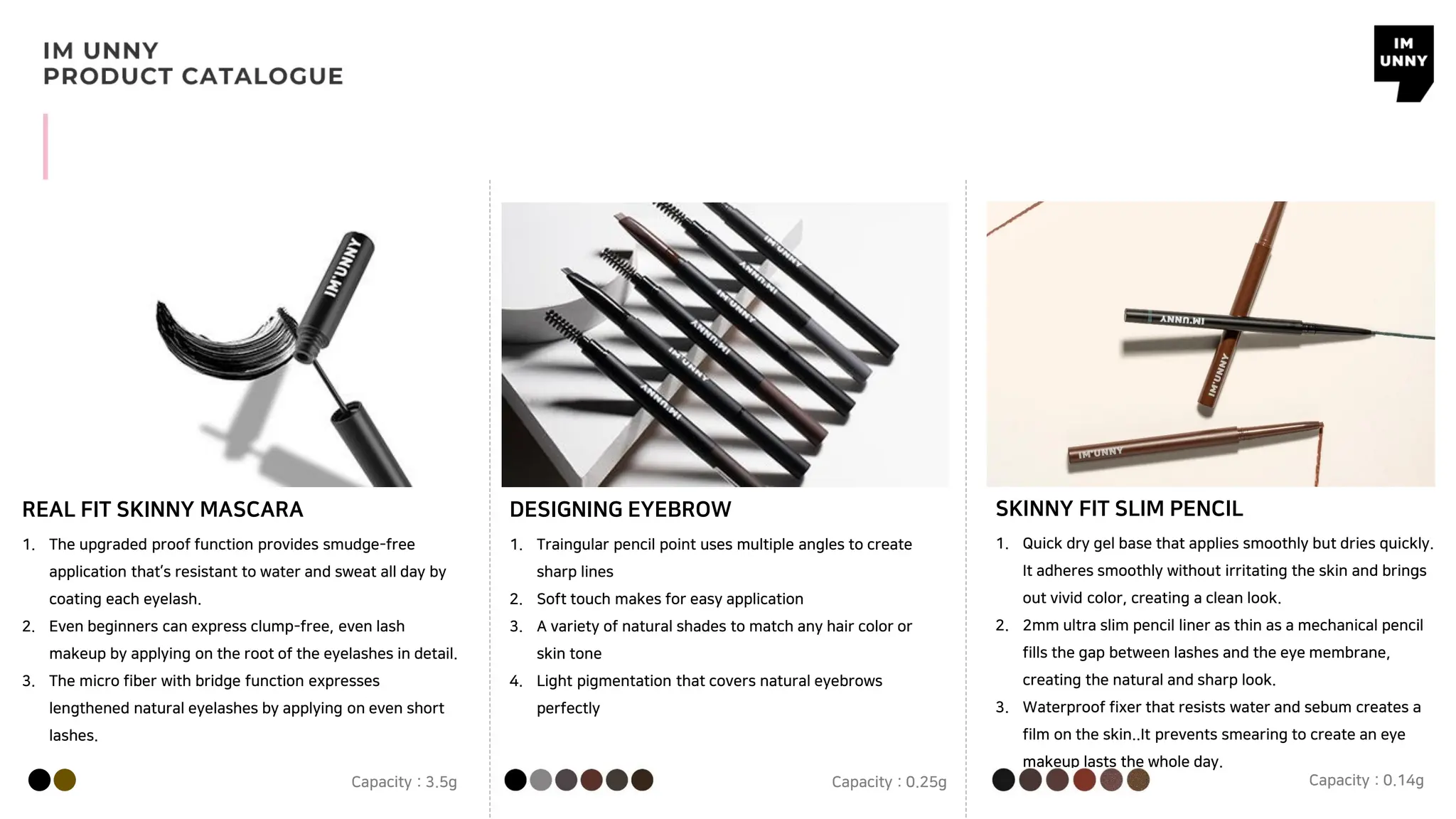 REAL FIT SKINNY MASCARA DESIGNING EYEBROW
1. The upgraded proof function provides smudge-free
application that’s resistant to water and sweat all day by
coating each eyelash.
2. Even beginners can express clump-free, even lash
makeup by applying on the root of the eyelashes in detail.
3. The micro fiber with bridge function expresses
lengthened natural eyelashes by applying on even short
lashes.
Capacity : 3.5g
1. Traingular pencil point uses multiple angles to create
sharp lines
2. Soft touch makes for easy application
3. A variety of natural shades to match any hair color or
skin tone
4. Light pigmentation that covers natural eyebrows
perfectly
Capacity : 0.25g
SKINNY FIT SLIM PENCIL
1. Quick dry gel base that applies smoothly but dries quickly.
It adheres smoothly without irritating the skin and brings
out vivid color, creating a clean look.
2. 2mm ultra slim pencil liner as thin as a mechanical pencil
fills the gap between lashes and the eye membrane,
creating the natural and sharp look.
3. Waterproof fixer that resists water and sebum creates a
film on the skin..It prevents smearing to create an eye
makeup lasts the whole day.
Capacity : 0.14g
 