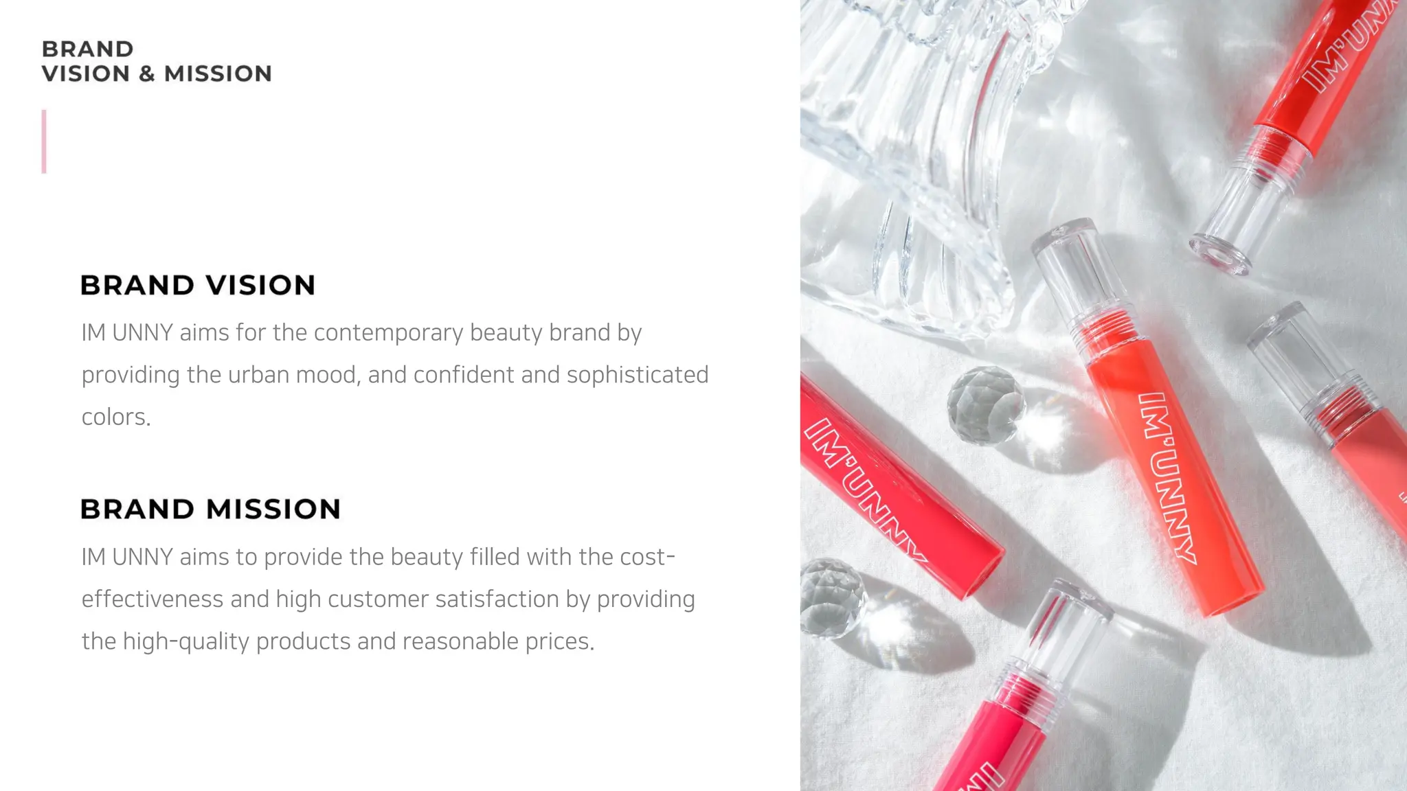 IM UNNY aims for the contemporary beauty brand by
providing the urban mood, and confident and sophisticated
colors.
IM UNNY aims to provide the beauty filled with the cost-
effectiveness and high customer satisfaction by providing
the high-quality products and reasonable prices.
 