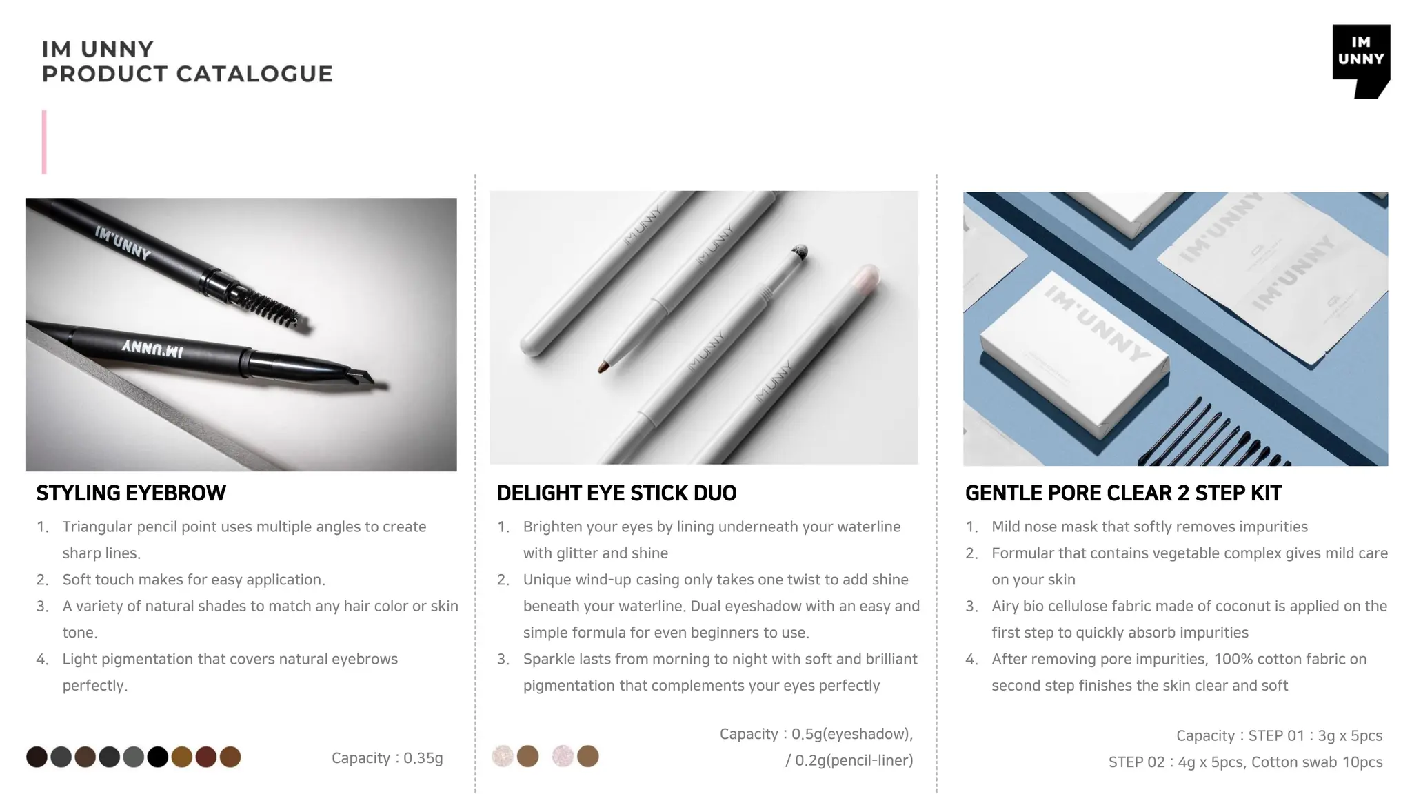 STYLING EYEBROW
1. Triangular pencil point uses multiple angles to create
sharp lines.
2. Soft touch makes for easy application.
3. A variety of natural shades to match any hair color or skin
tone.
4. Light pigmentation that covers natural eyebrows
perfectly.
DELIGHT EYE STICK DUO
1. Brighten your eyes by lining underneath your waterline
with glitter and shine
2. Unique wind-up casing only takes one twist to add shine
beneath your waterline. Dual eyeshadow with an easy and
simple formula for even beginners to use.
3. Sparkle lasts from morning to night with soft and brilliant
pigmentation that complements your eyes perfectly
GENTLE PORE CLEAR 2 STEP KIT
1. Mild nose mask that softly removes impurities
2. Formular that contains vegetable complex gives mild care
on your skin
3. Airy bio cellulose fabric made of coconut is applied on the
first step to quickly absorb impurities
4. After removing pore impurities, 100% cotton fabric on
second step finishes the skin clear and soft
Capacity : 0.35g
Capacity : 0.5g(eyeshadow),
/ 0.2g(pencil-liner)
Capacity : STEP 01 : 3g x 5pcs
STEP 02 : 4g x 5pcs, Cotton swab 10pcs
 